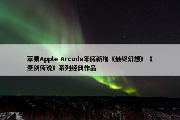 苹果Apple Arcade年底新增《最终幻想》《圣剑传说》系列经典作品