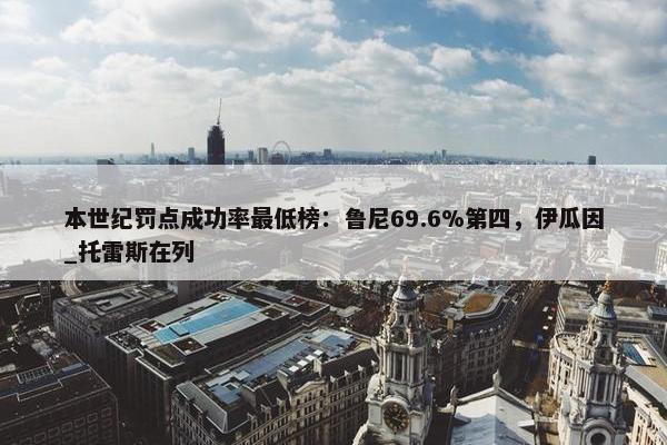 本世纪罚点成功率最低榜：鲁尼69.6%第四，伊瓜因_托雷斯在列