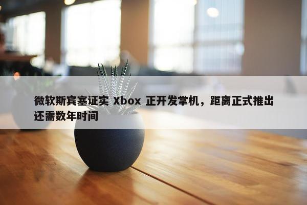 微软斯宾塞证实 Xbox 正开发掌机，距离正式推出还需数年时间