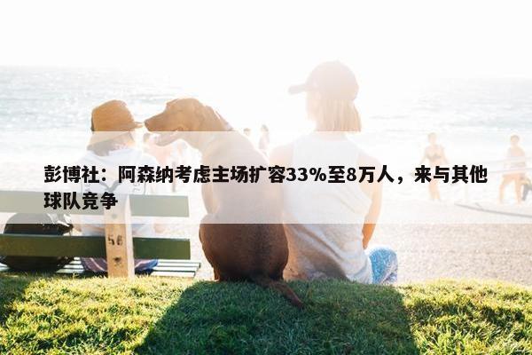 彭博社：阿森纳考虑主场扩容33%至8万人，来与其他球队竞争