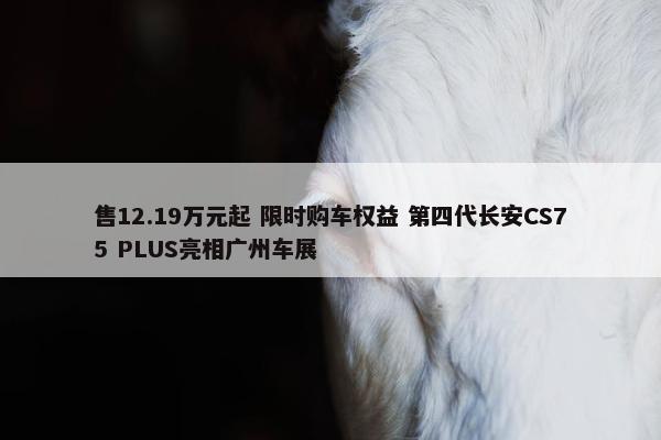 售12.19万元起 限时购车权益 第四代长安CS75 PLUS亮相广州车展