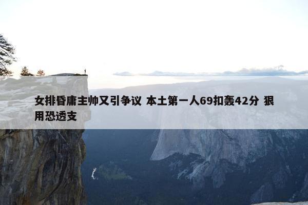 女排昏庸主帅又引争议 本土第一人69扣轰42分 狠用恐透支