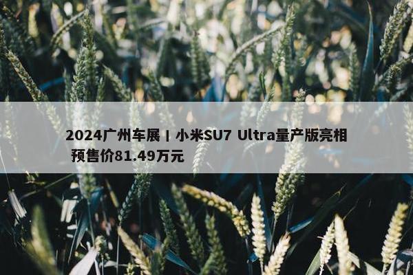 2024广州车展丨小米SU7 Ultra量产版亮相 预售价81.49万元