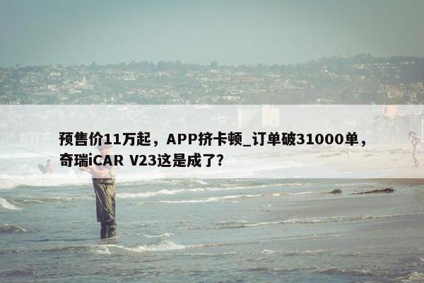 预售价11万起，APP挤卡顿_订单破31000单，奇瑞iCAR V23这是成了？