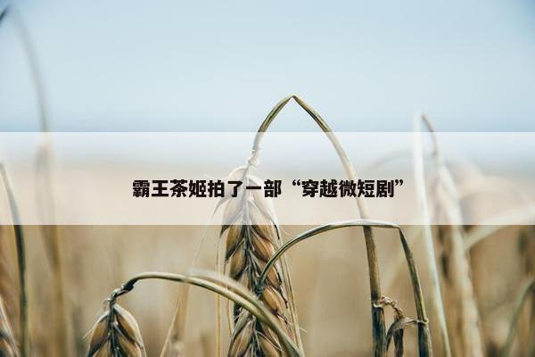 霸王茶姬拍了一部“穿越微短剧”