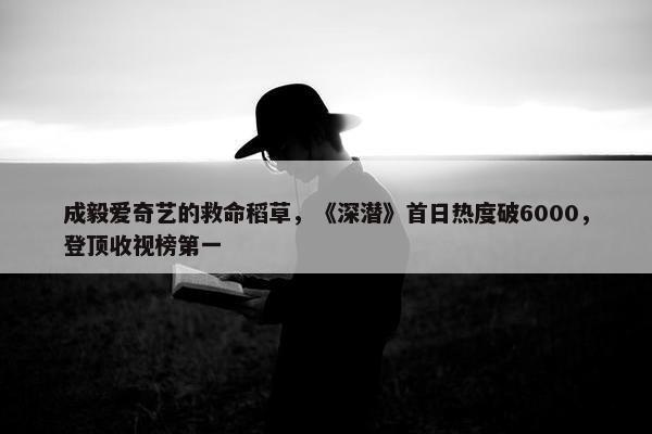 成毅爱奇艺的救命稻草，《深潜》首日热度破6000，登顶收视榜第一