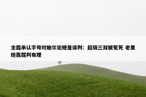 主裁承认字母对鲍尔犯规是误判：超级三双被冤死 老里炮轰裁判有理