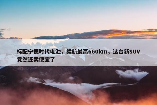 标配宁德时代电池，续航最高660km，这台新SUV竟然还卖便宜了