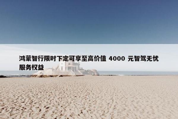 鸿蒙智行限时下定可享至高价值 4000 元智驾无忧服务权益