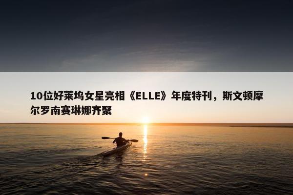 10位好莱坞女星亮相《ELLE》年度特刊，斯文顿摩尔罗南赛琳娜齐聚