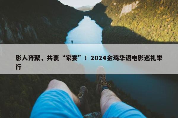 影人齐聚，共襄“家宴”！2024金鸡华语电影巡礼举行