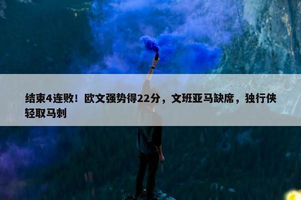 结束4连败！欧文强势得22分，文班亚马缺席，独行侠轻取马刺