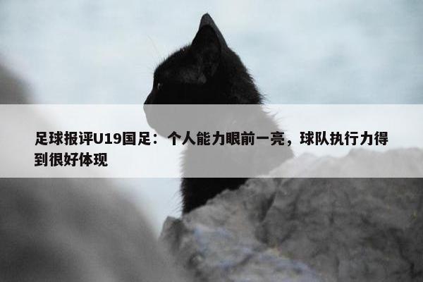 足球报评U19国足：个人能力眼前一亮，球队执行力得到很好体现