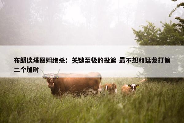 布朗谈塔图姆绝杀：关键至极的投篮 最不想和猛龙打第二个加时