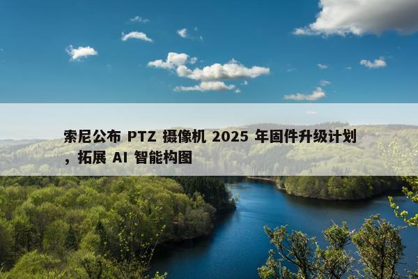 索尼公布 PTZ 摄像机 2025 年固件升级计划，拓展 AI 智能构图