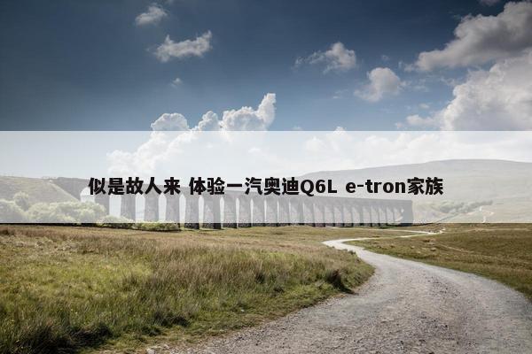 似是故人来 体验一汽奥迪Q6L e-tron家族