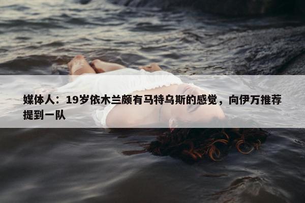 媒体人：19岁依木兰颇有马特乌斯的感觉，向伊万推荐提到一队