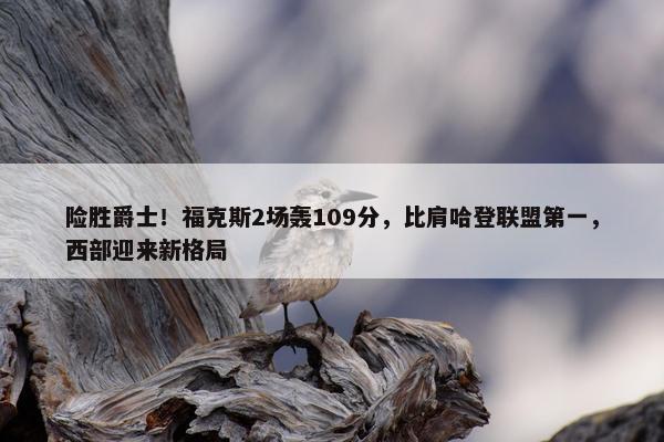 险胜爵士！福克斯2场轰109分，比肩哈登联盟第一，西部迎来新格局