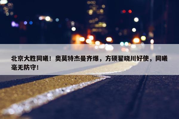 北京大胜同曦！奥莫特杰曼齐爆，方硕翟晓川好使，同曦毫无防守！