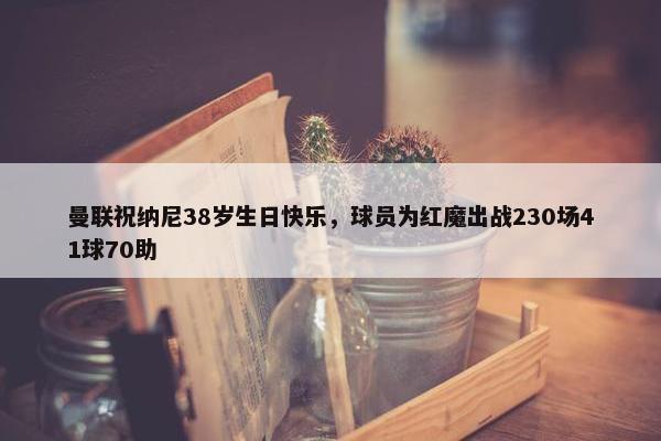 曼联祝纳尼38岁生日快乐，球员为红魔出战230场41球70助