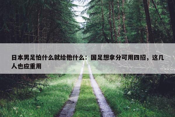 日本男足怕什么就给他什么：国足想拿分可用四招，这几人也应重用