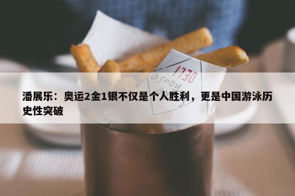 潘展乐：奥运2金1银不仅是个人胜利，更是中国游泳历史性突破