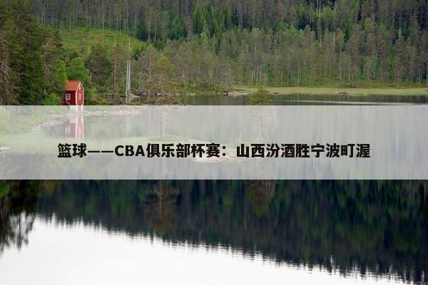 篮球——CBA俱乐部杯赛：山西汾酒胜宁波町渥