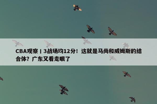 CBA观察丨3战场均12分！这就是马尚和威姆斯的结合体？广东又看走眼了