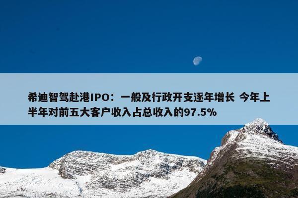 希迪智驾赴港IPO：一般及行政开支逐年增长 今年上半年对前五大客户收入占总收入的97.5%