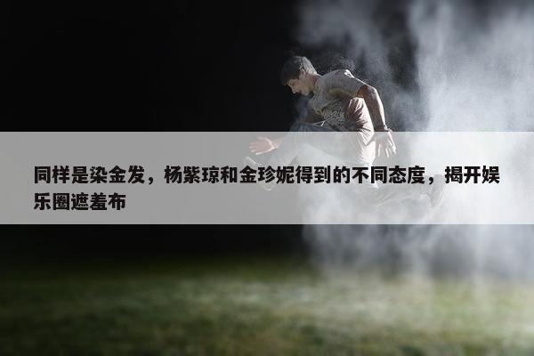 同样是染金发，杨紫琼和金珍妮得到的不同态度，揭开娱乐圈遮羞布