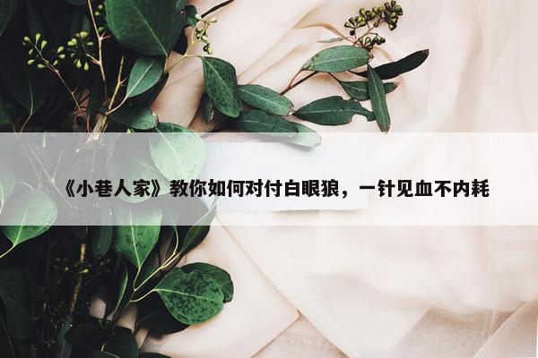 《小巷人家》教你如何对付白眼狼，一针见血不内耗