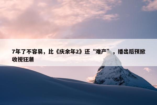 7年了不容易，比《庆余年2》还“难产”，播出后预掀收视狂潮