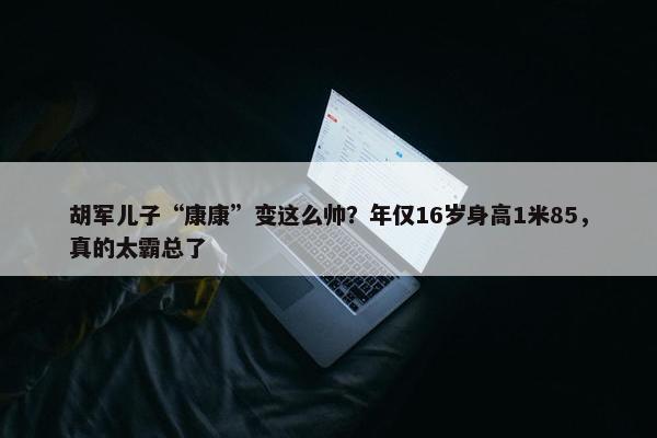 胡军儿子“康康”变这么帅？年仅16岁身高1米85，真的太霸总了