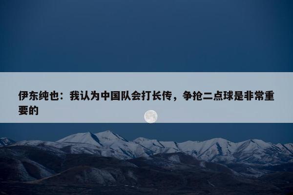 伊东纯也：我认为中国队会打长传，争抢二点球是非常重要的