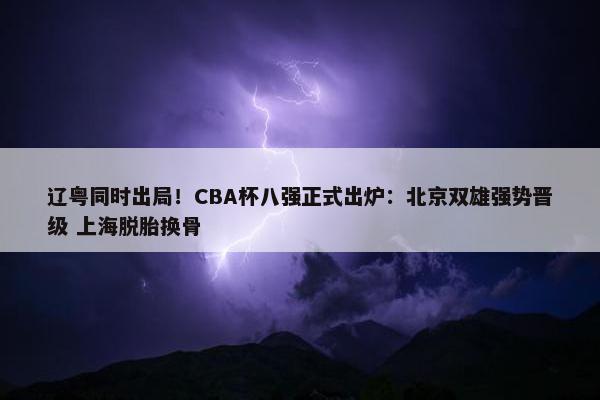 辽粤同时出局！CBA杯八强正式出炉：北京双雄强势晋级 上海脱胎换骨