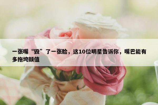 一张嘴“毁”了一张脸，这10位明星告诉你，嘴巴能有多拖垮颜值