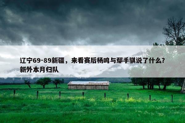 辽宁69-89新疆，来看赛后杨鸣与鄢手骐说了什么？新外本月归队