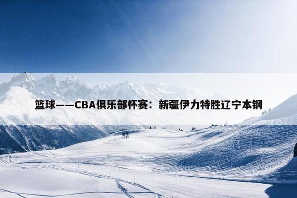 篮球——CBA俱乐部杯赛：新疆伊力特胜辽宁本钢