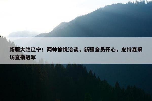 新疆大胜辽宁！两帅愉悦洽谈，新疆全员开心，皮特森采访直指冠军