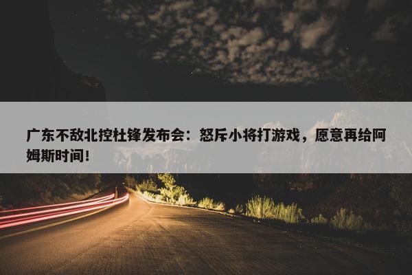 广东不敌北控杜锋发布会：怒斥小将打游戏，愿意再给阿姆斯时间！