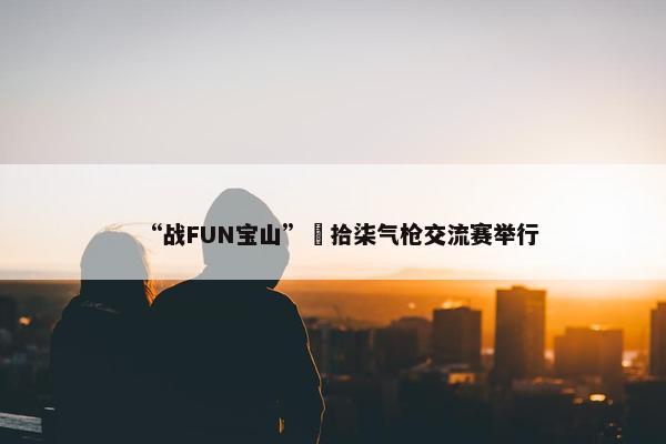 “战FUN宝山”極拾柒气枪交流赛举行