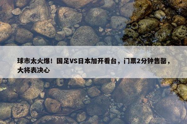 球市太火爆！国足VS日本加开看台，门票2分钟售罄，大将表决心