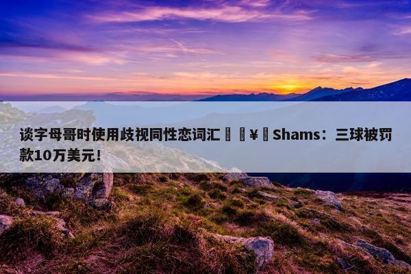 谈字母哥时使用歧视同性恋词汇🥶Shams：三球被罚款10万美元！