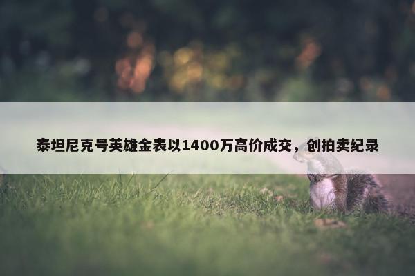 泰坦尼克号英雄金表以1400万高价成交，创拍卖纪录