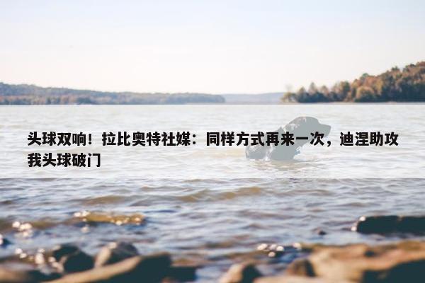 头球双响！拉比奥特社媒：同样方式再来一次，迪涅助攻我头球破门