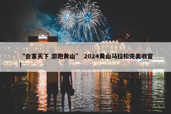 “会客天下 游跑黄山” 2024黄山马拉松完美收官！