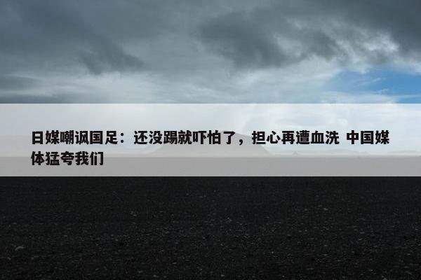 日媒嘲讽国足：还没踢就吓怕了，担心再遭血洗 中国媒体猛夸我们