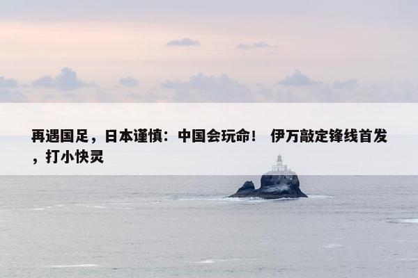 再遇国足，日本谨慎：中国会玩命！ 伊万敲定锋线首发，打小快灵