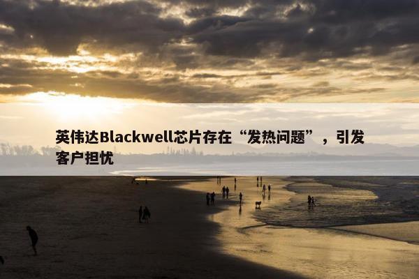 英伟达Blackwell芯片存在“发热问题”，引发客户担忧