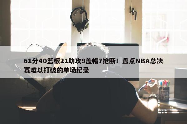 61分40篮板21助攻9盖帽7抢断！盘点NBA总决赛难以打破的单场纪录